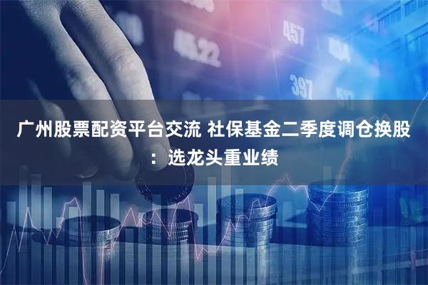 广州股票配资平台交流 社保基金二季度调仓换股：选龙头重业绩