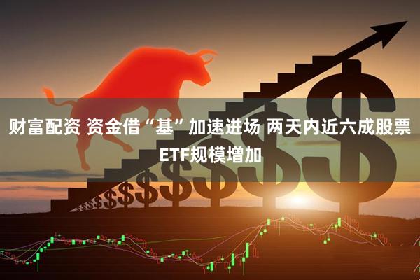 财富配资 资金借“基”加速进场 两天内近六成股票ETF规模增加