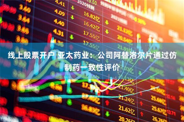 线上股票开户 亚太药业：公司阿替洛尔片通过仿制药一致性评价