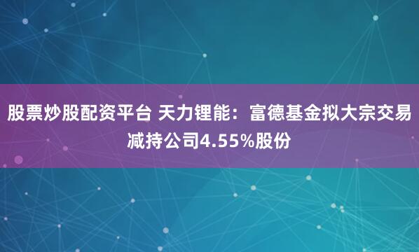 股票炒股配资平台 天力锂能：富德基金拟大宗交易减持公司4.55%股份