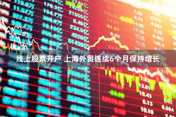 线上股票开户 上海外贸连续6个月保持增长