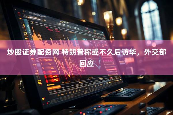 炒股证券配资网 特朗普称或不久后访华，外交部回应