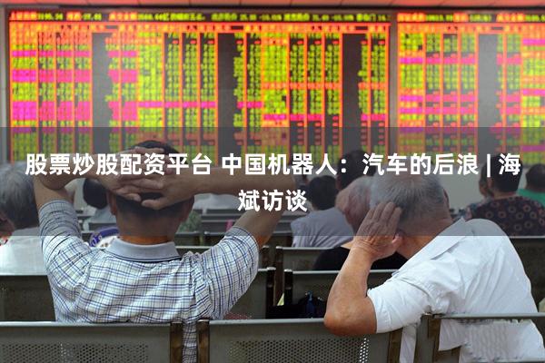 股票炒股配资平台 中国机器人：汽车的后浪 | 海斌访谈