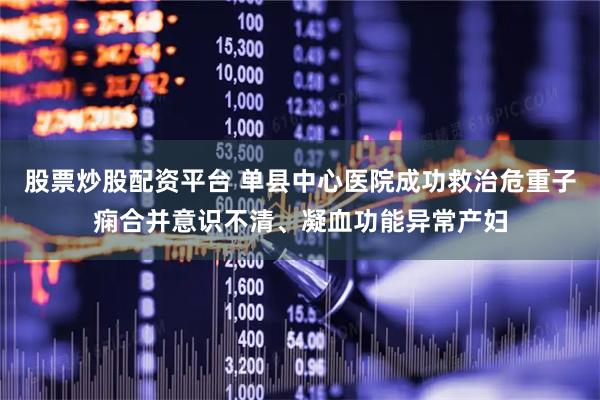 股票炒股配资平台 单县中心医院成功救治危重子痫合并意识不清、凝血功能异常产妇