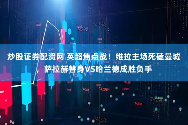 炒股证券配资网 英超焦点战！维拉主场死磕曼城，萨拉赫替身VS哈兰德成胜负手