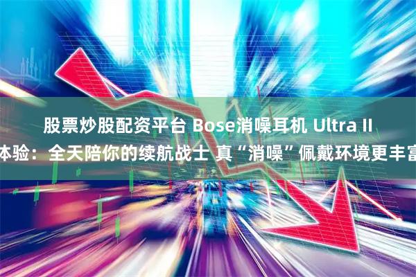 股票炒股配资平台 Bose消噪耳机 Ultra II体验：全天陪你的续航战士 真“消噪”佩戴环境更丰富