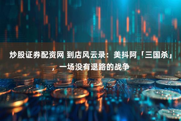 炒股证券配资网 到店风云录：美抖阿「三国杀」，一场没有退路的战争