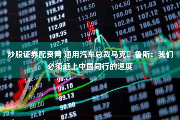 炒股证券配资网 通用汽车总裁马克・鲁斯：我们必须赶上中国同行的速度