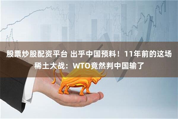 股票炒股配资平台 出乎中国预料！11年前的这场稀土大战：WTO竟然判中国输了