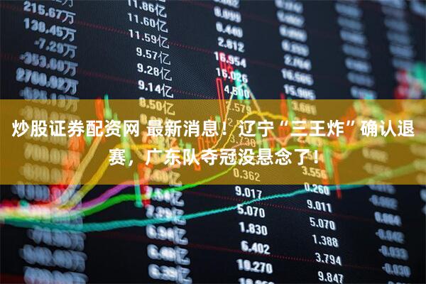 炒股证券配资网 最新消息！辽宁“三王炸”确认退赛，广东队夺冠没悬念了！