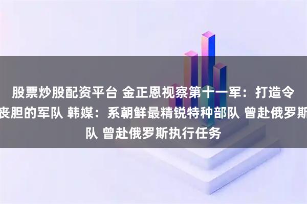 股票炒股配资平台 金正恩视察第十一军：打造令敌人闻风丧胆的军队 韩媒：系朝鲜最精锐特种部队 曾赴俄罗斯执行任务
