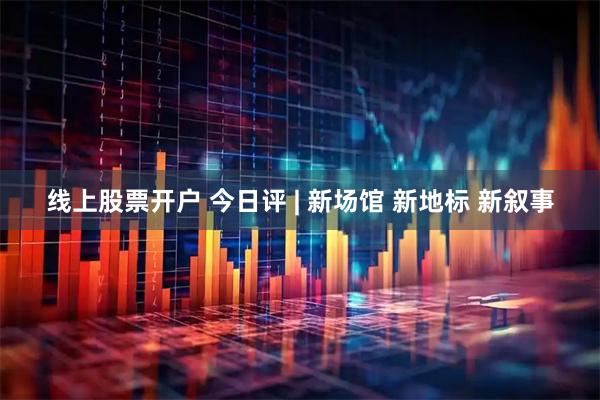 线上股票开户 今日评 | 新场馆 新地标 新叙事