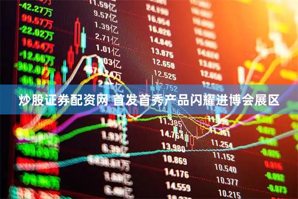 炒股证券配资网 首发首秀产品闪耀进博会展区