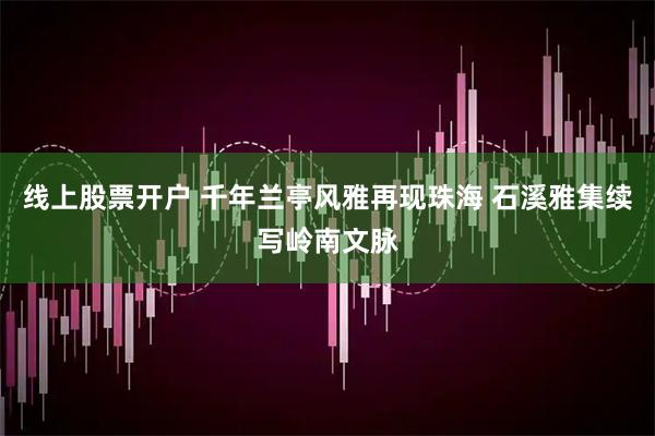 线上股票开户 千年兰亭风雅再现珠海 石溪雅集续写岭南文脉