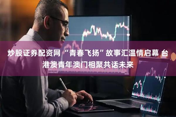炒股证券配资网 “青春飞扬”故事汇温情启幕 台港澳青年澳门相聚共话未来