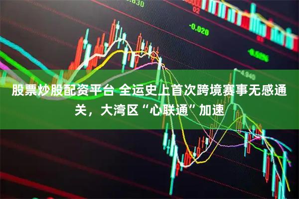 股票炒股配资平台 全运史上首次跨境赛事无感通关，大湾区“心联通”加速