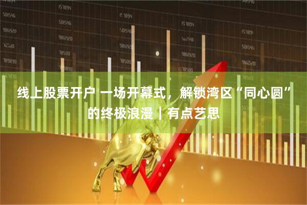 线上股票开户 一场开幕式，解锁湾区“同心圆”的终极浪漫｜有点艺思