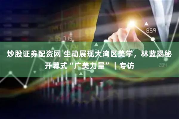 炒股证券配资网 生动展现大湾区美学，林蓝揭秘开幕式“广美力量”｜专访