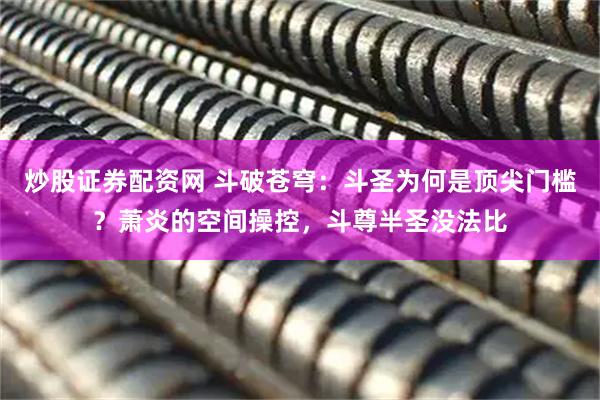 炒股证券配资网 斗破苍穹：斗圣为何是顶尖门槛？萧炎的空间操控，斗尊半圣没法比
