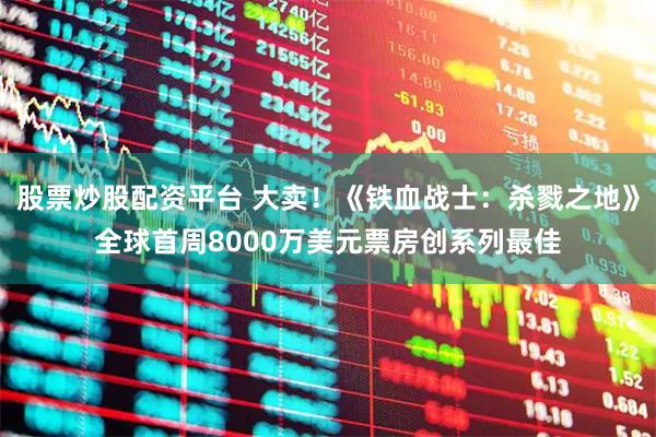 股票炒股配资平台 大卖！《铁血战士：杀戮之地》全球首周8000万美元票房创系列最佳
