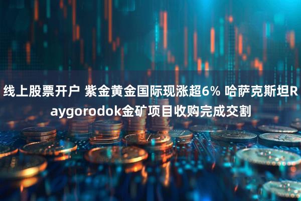 线上股票开户 紫金黄金国际现涨超6% 哈萨克斯坦Raygorodok金矿项目收购完成交割