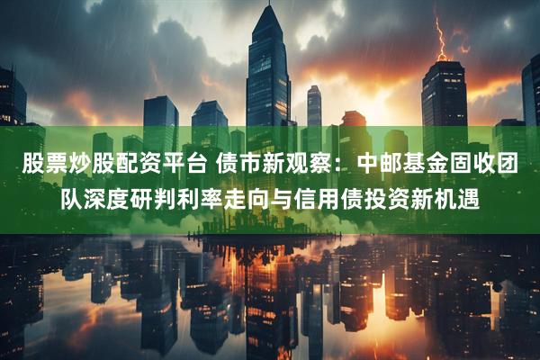 股票炒股配资平台 债市新观察：中邮基金固收团队深度研判利率走向与信用债投资新机遇
