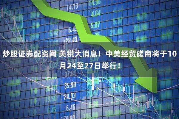 炒股证券配资网 关税大消息！中美经贸磋商将于10月24至27日举行！