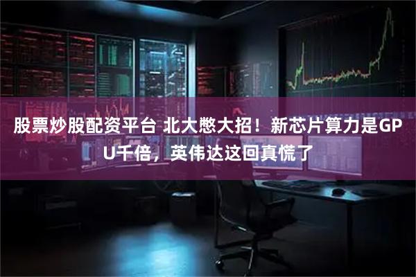 股票炒股配资平台 北大憋大招！新芯片算力是GPU千倍，英伟达这回真慌了