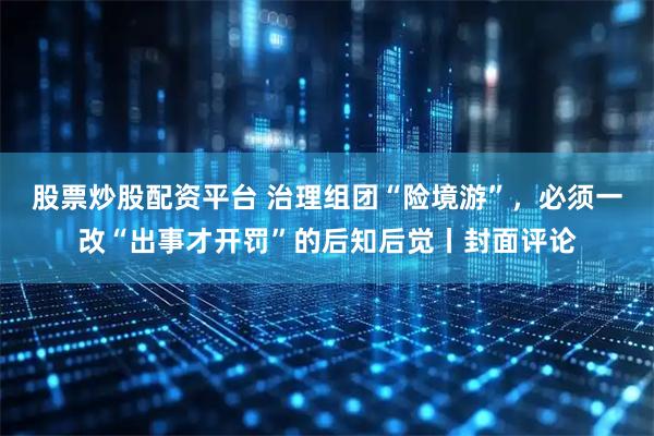 股票炒股配资平台 治理组团“险境游”，必须一改“出事才开罚”的后知后觉丨封面评论