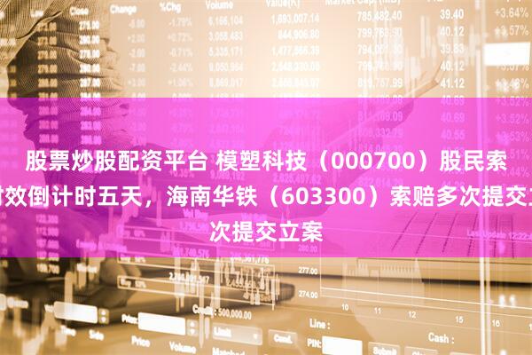 股票炒股配资平台 模塑科技（000700）股民索赔时效倒计时五天，海南华铁（603300）索赔多次提交立案