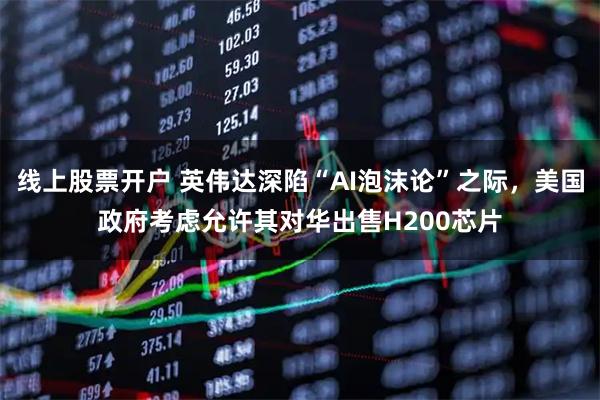 线上股票开户 英伟达深陷“AI泡沫论”之际，美国政府考虑允许其对华出售H200芯片