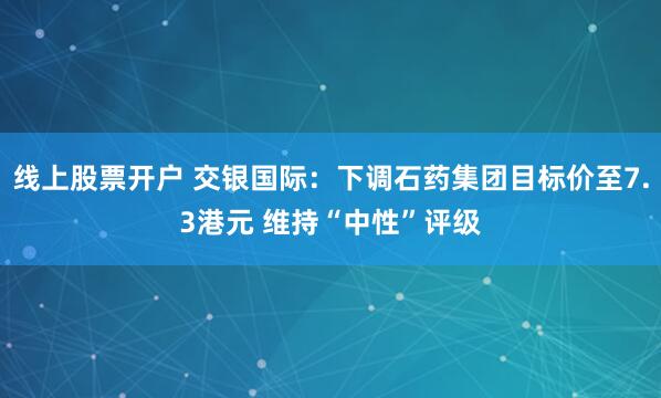 线上股票开户 交银国际：下调石药集团目标价至7.3港元 维持“中性”评级