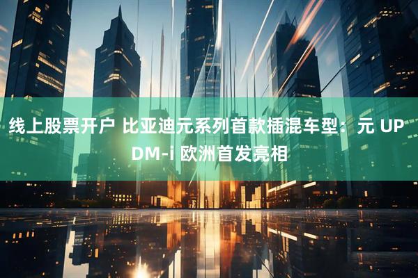 线上股票开户 比亚迪元系列首款插混车型：元 UP DM-i 欧洲首发亮相