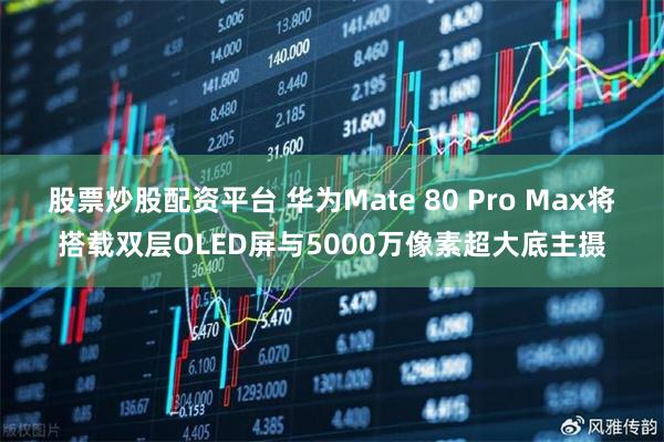 股票炒股配资平台 华为Mate 80 Pro Max将搭载双层OLED屏与5000万像素超大底主摄