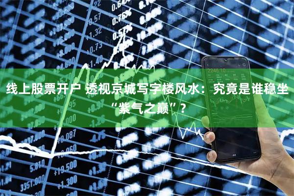 线上股票开户 透视京城写字楼风水：究竟是谁稳坐“紫气之巅”？