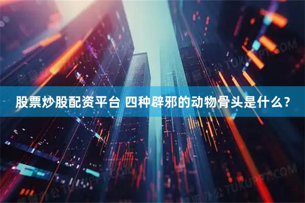 股票炒股配资平台 四种辟邪的动物骨头是什么？