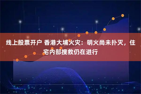 线上股票开户 香港大埔火灾：明火尚未扑灭，住宅内部搜救仍在进行