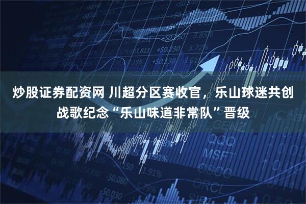炒股证券配资网 川超分区赛收官，乐山球迷共创战歌纪念“乐山味道非常队”晋级