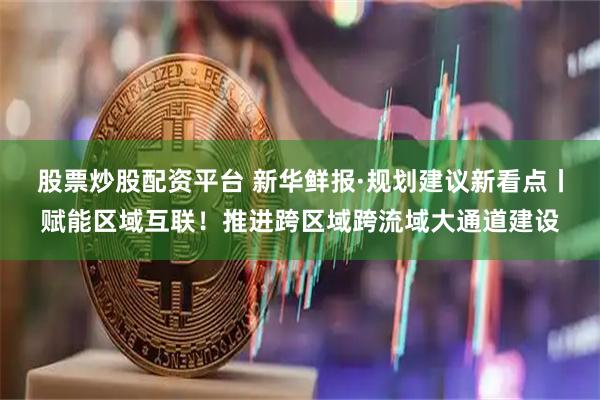 股票炒股配资平台 新华鲜报·规划建议新看点丨赋能区域互联！推进跨区域跨流域大通道建设