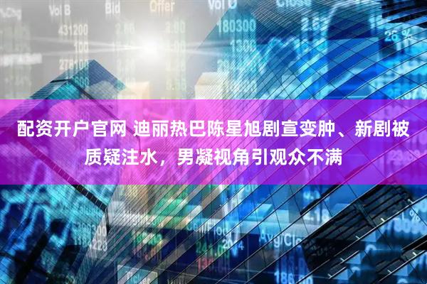 配资开户官网 迪丽热巴陈星旭剧宣变肿、新剧被质疑注水，男凝视角引观众不满