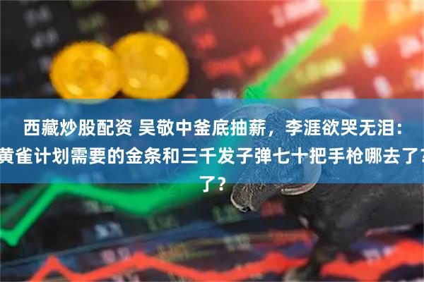 西藏炒股配资 吴敬中釜底抽薪，李涯欲哭无泪：黄雀计划需要的金条和三千发子弹七十把手枪哪去了？