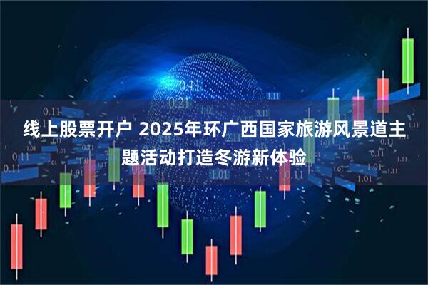 线上股票开户 2025年环广西国家旅游风景道主题活动打造冬游新体验