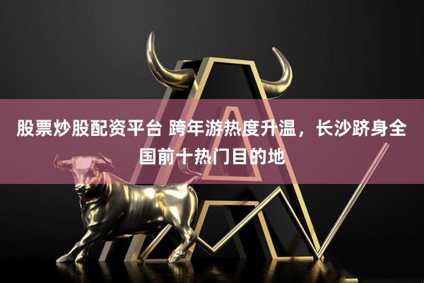 股票炒股配资平台 跨年游热度升温，长沙跻身全国前十热门目的地