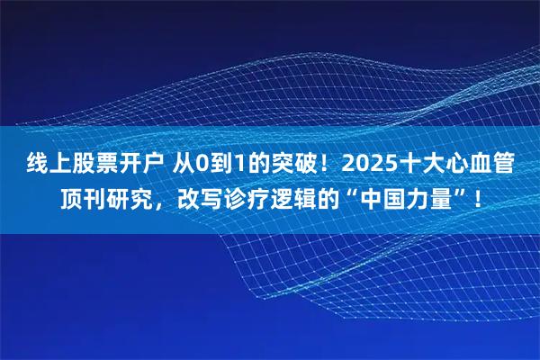 线上股票开户 从0到1的突破！2025十大心血管顶刊研究，改写诊疗逻辑的“中国力量”！