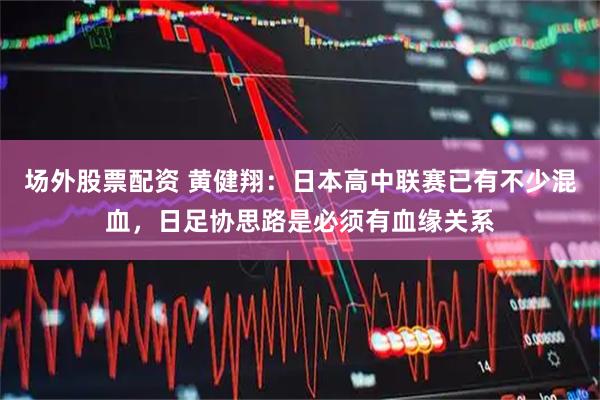 场外股票配资 黄健翔：日本高中联赛已有不少混血，日足协思路是必须有血缘关系