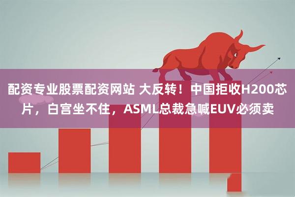 配资专业股票配资网站 大反转！中国拒收H200芯片，白宫坐不住，ASML总裁急喊EUV必须卖