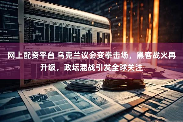 网上配资平台 乌克兰议会变拳击场，黑客战火再升级，政坛混战引发全球关注
