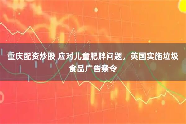 重庆配资炒股 应对儿童肥胖问题，英国实施垃圾食品广告禁令