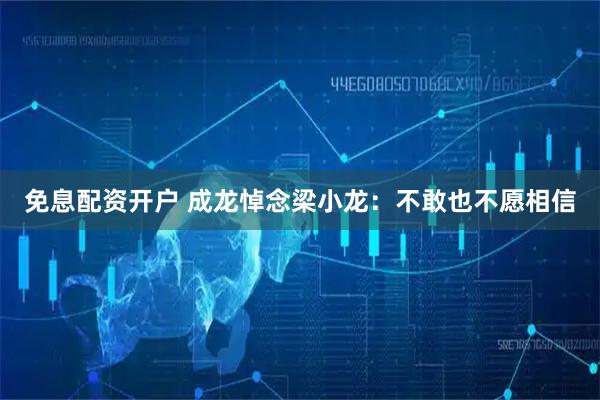 免息配资开户 成龙悼念梁小龙：不敢也不愿相信