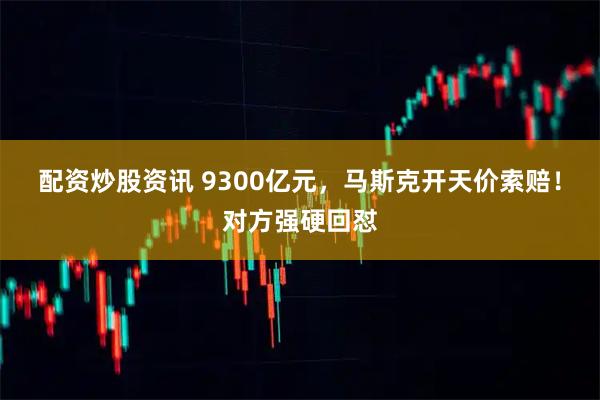 配资炒股资讯 9300亿元，马斯克开天价索赔！对方强硬回怼